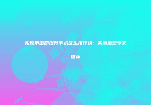 松原市面部提升手术医生排行榜：美丽重塑专家推荐
