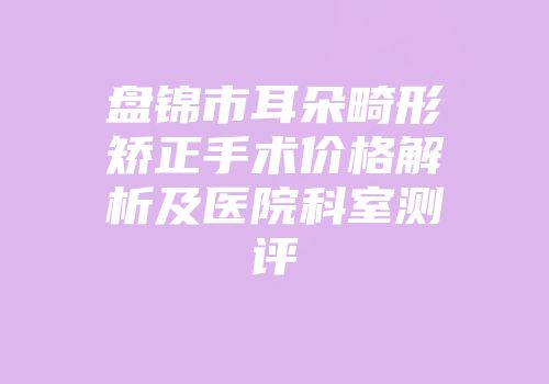 盘锦市耳朵畸形矫正手术价格解析及医院科室测评