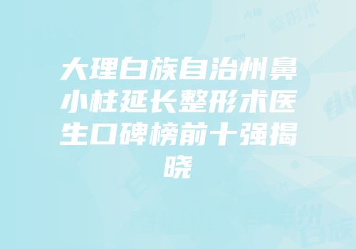 大理白族自治州鼻小柱延长整形术医生口碑榜前十强揭晓