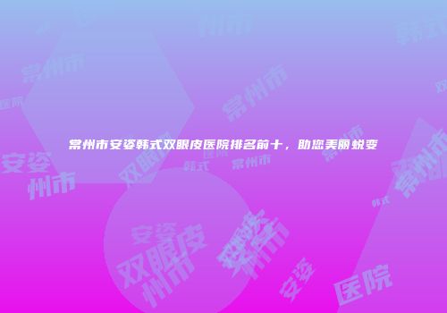 常州市安姿韩式双眼皮医院排名前十，助您美丽蜕变