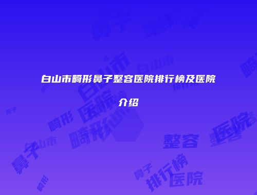 白山市畸形鼻子整容医院排行榜及医院介绍