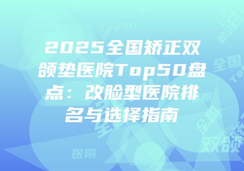 2025全国矫正双颌垫医院Top50盘点：改脸型医院排名与选择指南