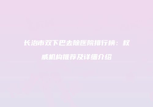 长治市双下巴去除医院排行榜：权威机构推荐及详细介绍