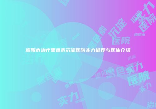 德阳市治疗黑色素沉淀医院实力推荐与医生介绍