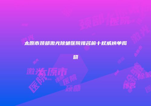太原市颈部激光除皱医院排名前十权威榜单揭晓