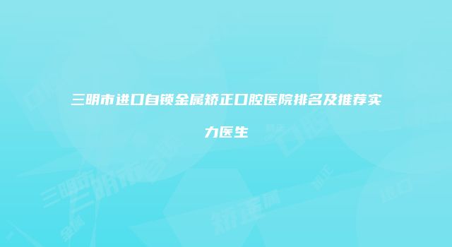 三明市进口自锁金属矫正口腔医院排名及推荐实力医生