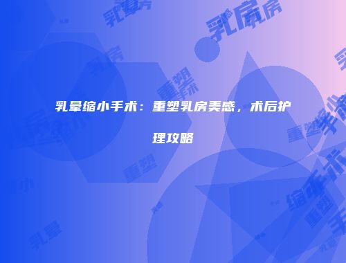 乳晕缩小手术：重塑乳房美感，术后护理攻略