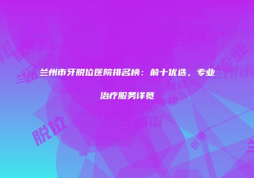 兰州市牙脱位医院排名榜：前十优选，专业治疗服务详览