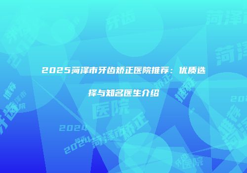 2025菏泽市牙齿矫正医院推荐：优质选择与知名医生介绍
