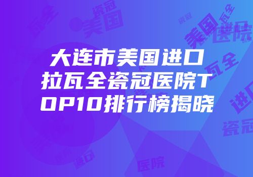 大连市美国进口拉瓦全瓷冠医院TOP10排行榜揭晓