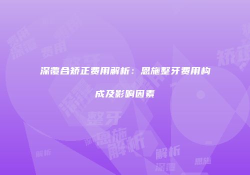 深覆合矫正费用解析：恩施整牙费用构成及影响因素