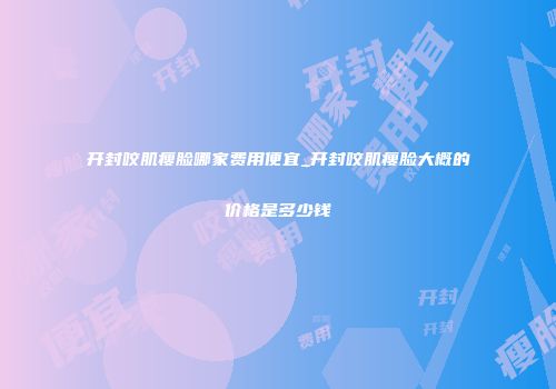 开封咬肌瘦脸哪家费用便宜_开封咬肌瘦脸大概的价格是多少钱