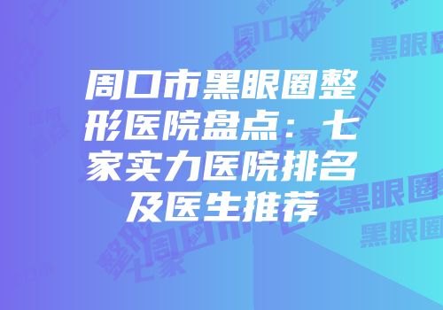 周口市黑眼圈整形医院盘点：七家实力医院排名及医生推荐