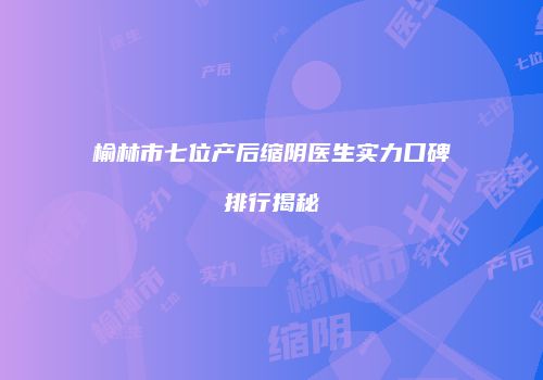 榆林市七位产后缩阴医生实力口碑排行揭秘