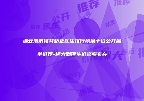 连云港市猿耳矫正医生排行榜前十位公开名单推荐-柳大烈医生价格蛮实在