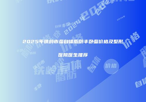 2025年铁岭市蚕自体脂肪丰卧蚕价格及整形医院医生推荐