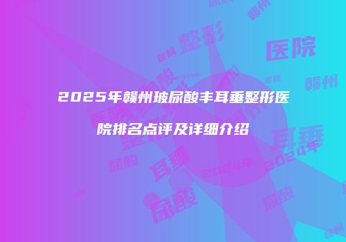 2025年赣州玻尿酸丰耳垂整形医院排名点评及详细介绍