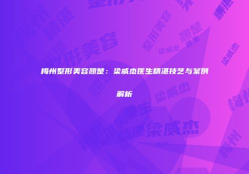 梅州整形美容翘楚：梁威杰医生精湛技艺与案例解析