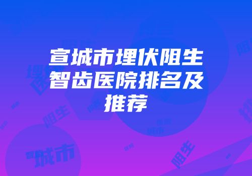 宣城市埋伏阻生智齿医院排名及推荐