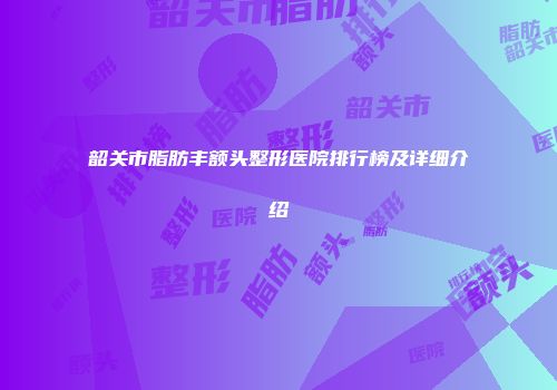 韶关市脂肪丰额头整形医院排行榜及详细介绍