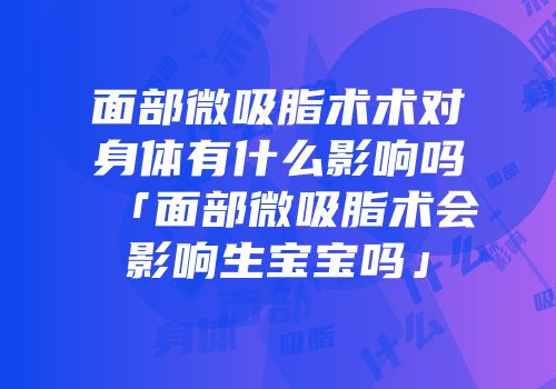 面部微吸脂术术对身体有什么影响吗「面部微吸脂术会影响生宝宝吗」