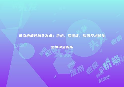 淮南疤痕种植头发术：价格、后遗症、脱落及术前注意事项全解析