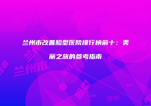 兰州市改善脸型医院排行榜前十：美丽之旅的参考指南