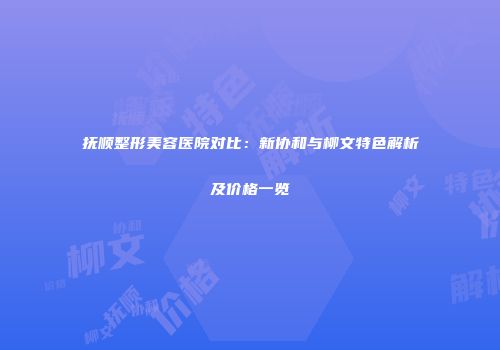 抚顺整形美容医院对比：新协和与柳文特色解析及价格一览