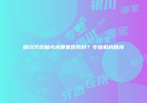 银川牙齿抛光术哪家医院好？专业机构推荐