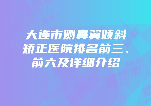 大连市侧鼻翼倾斜矫正医院排名前三、前六及详细介绍