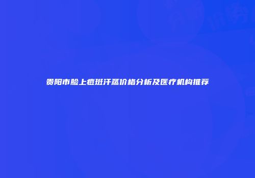 贵阳市脸上痘斑汗蒸价格分析及医疗机构推荐