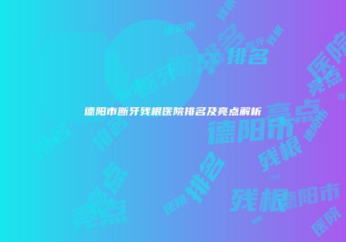 德阳市断牙残根医院排名及亮点解析