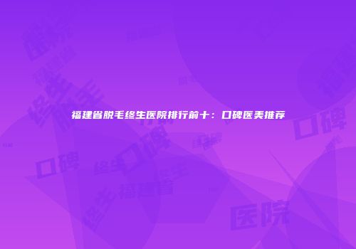 福建省脱毛终生医院排行前十：口碑医美推荐