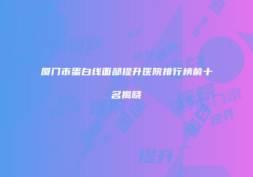 厦门市蛋白线面部提升医院排行榜前十名揭晓