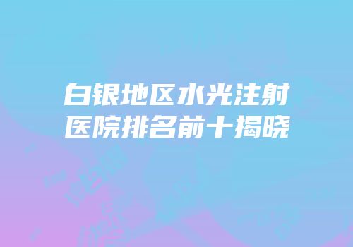 白银地区水光注射医院排名前十揭晓