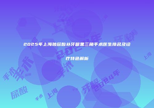 2025年上海玻尿酸补牙龈黑三角手术医生排名及诊疗特色解析