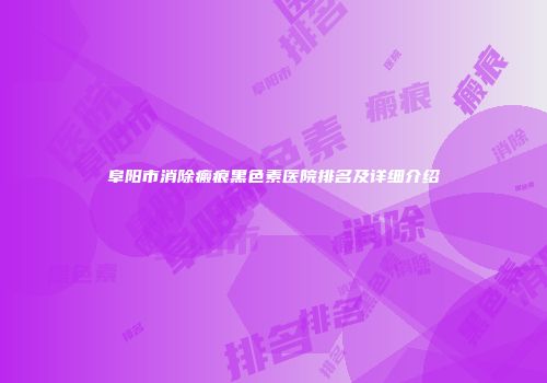 阜阳市消除瘢痕黑色素医院排名及详细介绍
