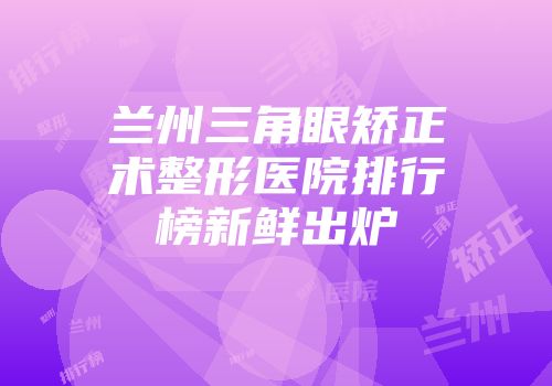 兰州三角眼矫正术整形医院排行榜新鲜出炉