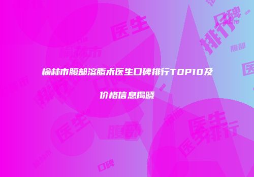 榆林市腹部溶脂术医生口碑排行TOP10及价格信息揭晓