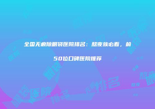 全国无痕除眼袋医院排名：熬夜族必看，前50位口碑医院推荐