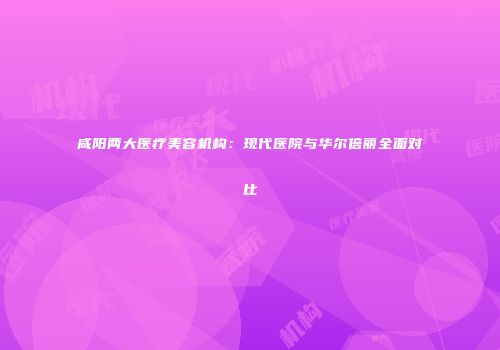 咸阳两大医疗美容机构：现代医院与华尔倍丽全面对比