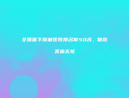 全国面下除皱医院排名前50名，助您美丽无忧