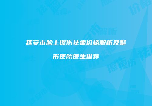 延安市脸上擦伤祛疤价格解析及整形医院医生推荐