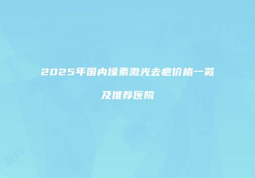 2025年国内像素激光去疤价格一览及推荐医院