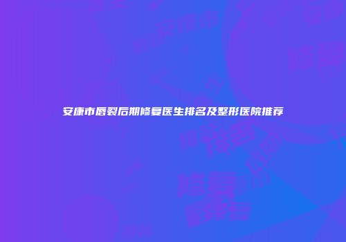 安康市唇裂后期修复医生排名及整形医院推荐