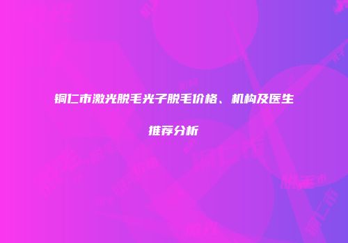 铜仁市激光脱毛光子脱毛价格、机构及医生推荐分析