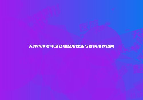 天津市除老年斑祛除整形医生与医院推荐指南