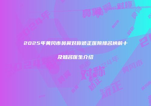 2025年黄冈市鼻翼对称矫正医院排名榜前十及知名医生介绍
