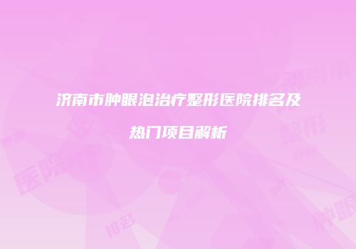 济南市肿眼泡治疗整形医院排名及热门项目解析