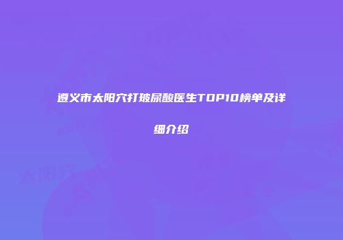 遵义市太阳穴打玻尿酸医生TOP10榜单及详细介绍